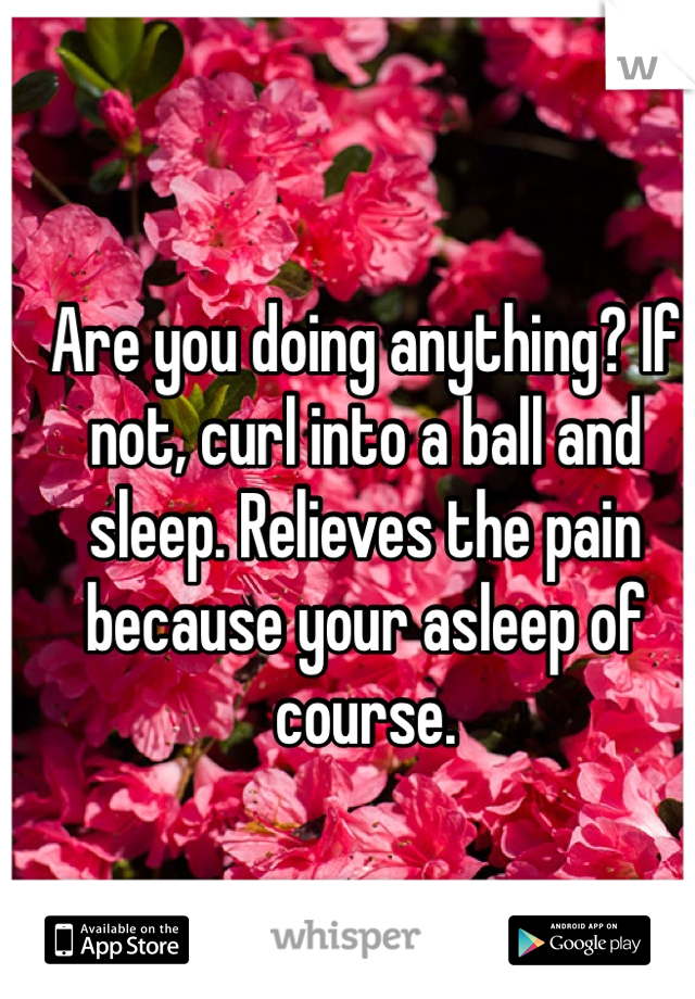 Are you doing anything? If not, curl into a ball and sleep. Relieves the pain because your asleep of course.