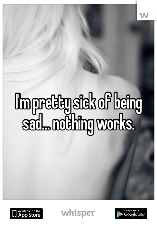 I'm pretty sick of being sad... nothing works. 