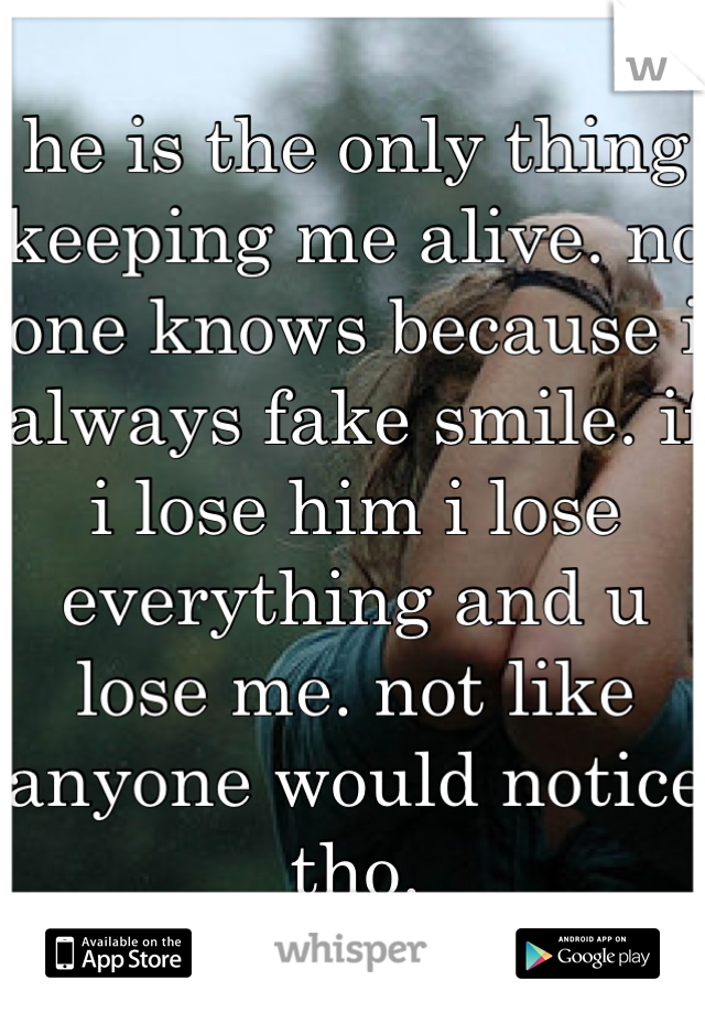 he is the only thing keeping me alive. no one knows because i always fake smile. if i lose him i lose everything and u lose me. not like anyone would notice tho.