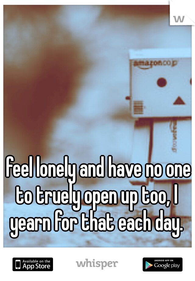 I feel lonely and have no one to truely open up too, I yearn for that each day.