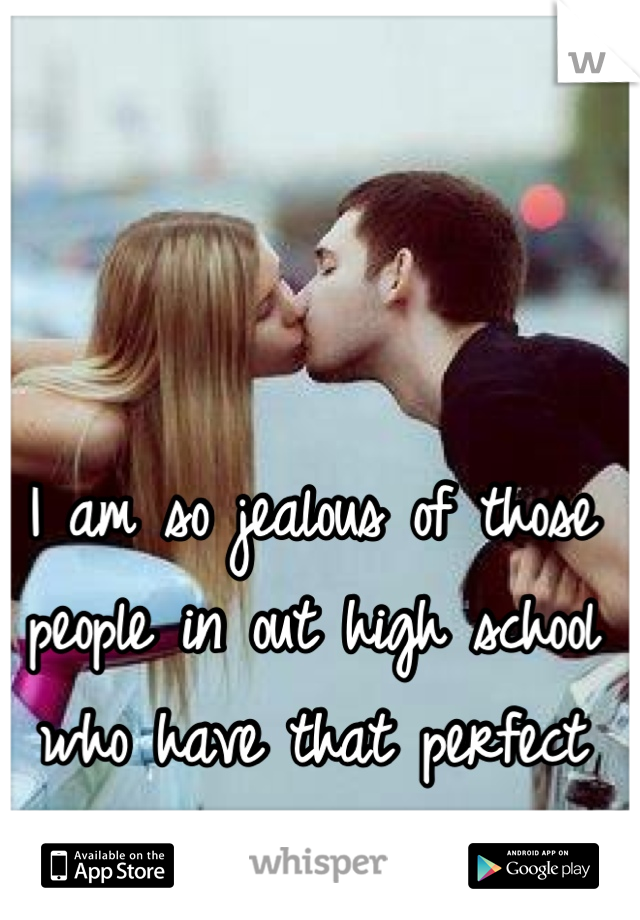 I am so jealous of those people in out high school who have that perfect relationship 
