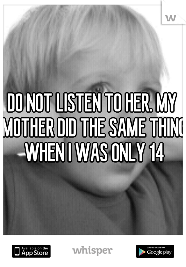 DO NOT LISTEN TO HER. MY MOTHER DID THE SAME THING WHEN I WAS ONLY 14