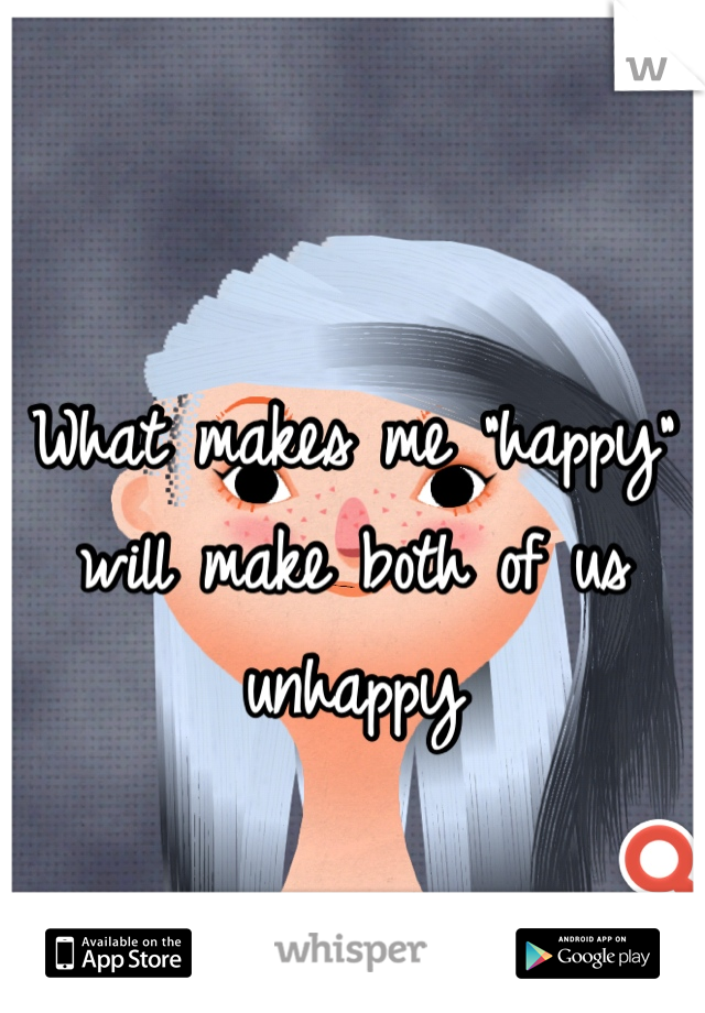 What makes me "happy" will make both of us unhappy 
