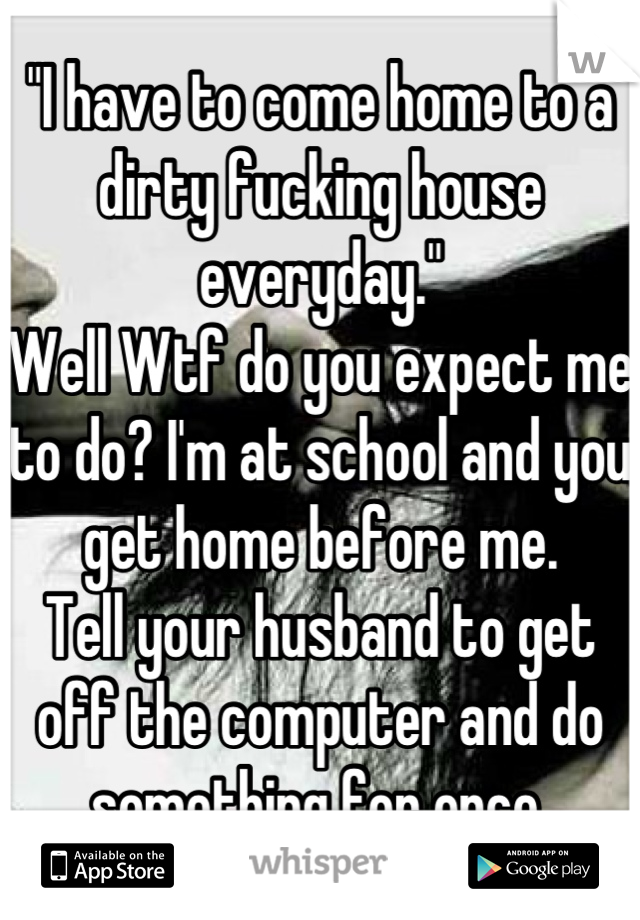 "I have to come home to a dirty fucking house everyday."
Well Wtf do you expect me to do? I'm at school and you get home before me.
Tell your husband to get off the computer and do something for once.