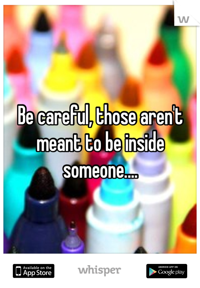 Be careful, those aren't meant to be inside someone....