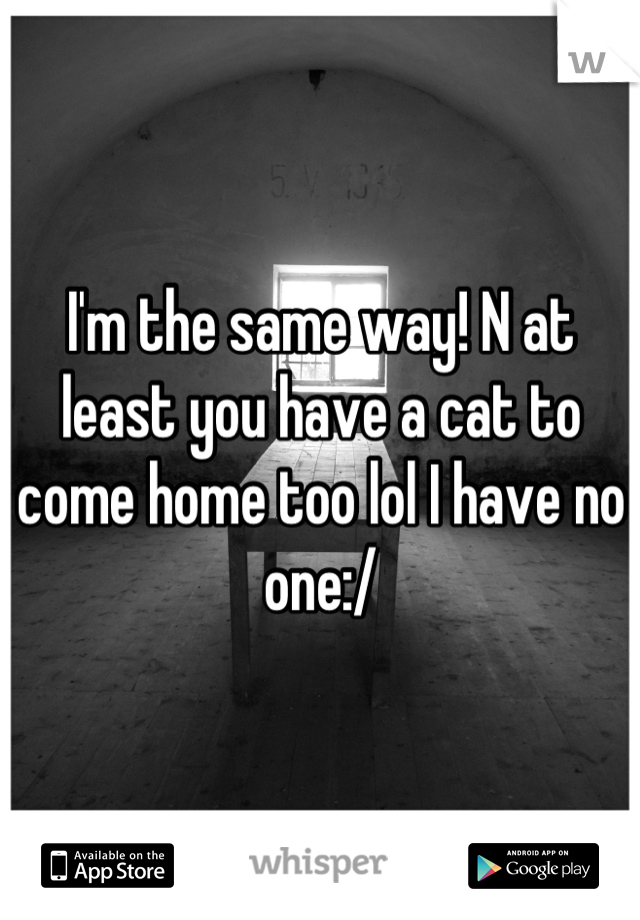I'm the same way! N at least you have a cat to come home too lol I have no one:/