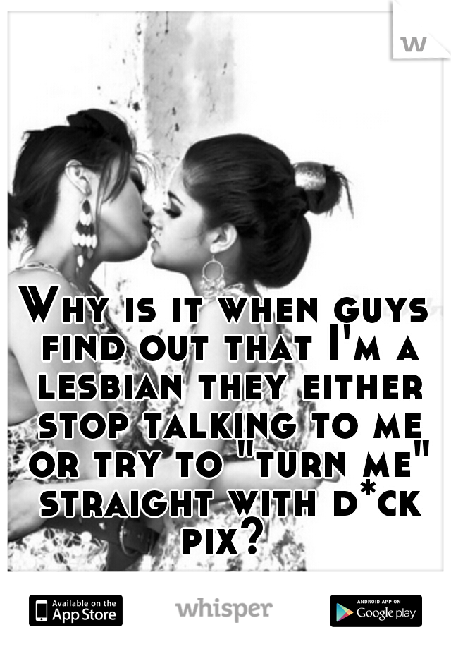 Why is it when guys find out that I'm a lesbian they either stop talking to me or try to "turn me" straight with d*ck pix? 