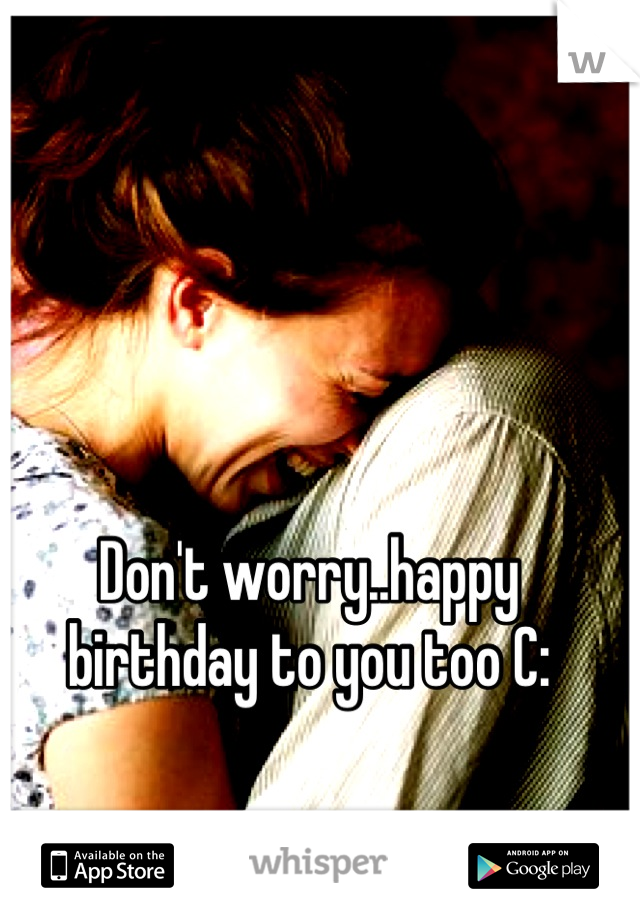 Don't worry..happy birthday to you too C: