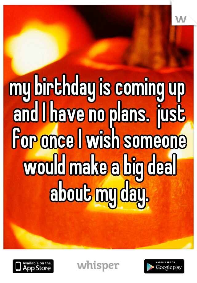 my birthday is coming up and I have no plans.  just for once I wish someone would make a big deal about my day.