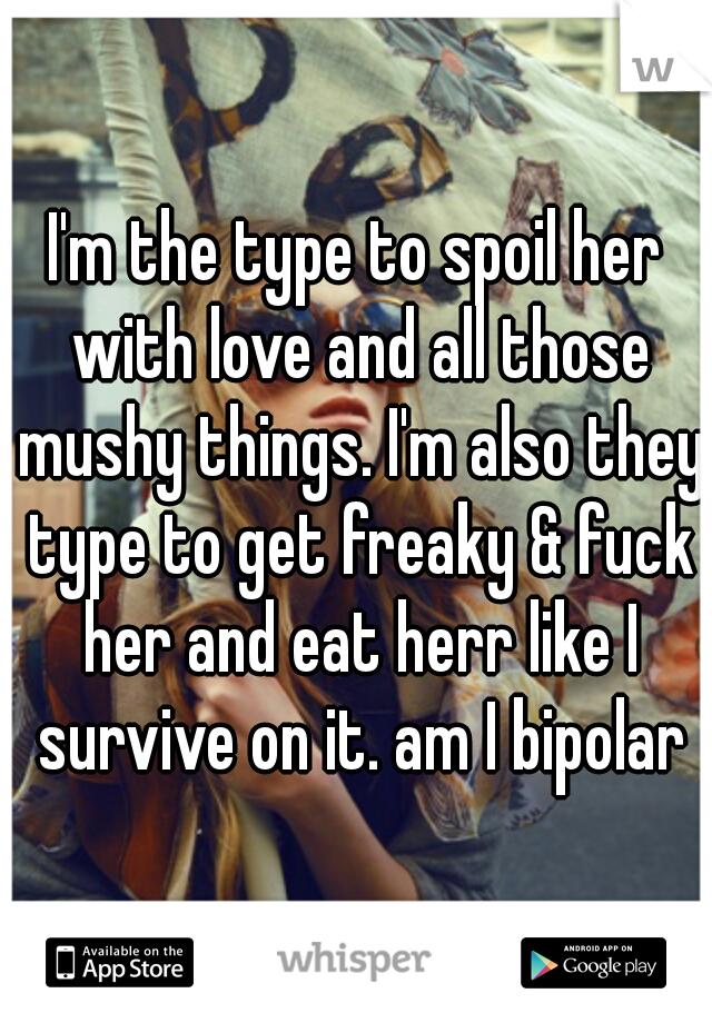 I'm the type to spoil her with love and all those mushy things. I'm also they type to get freaky & fuck her and eat herr like I survive on it. am I bipolar