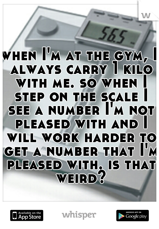 when I'm at the gym, I always carry 1 kilo with me. so when I step on the scale I see a number I'm not pleased with and I will work harder to get a number that I'm pleased with. is that weird?