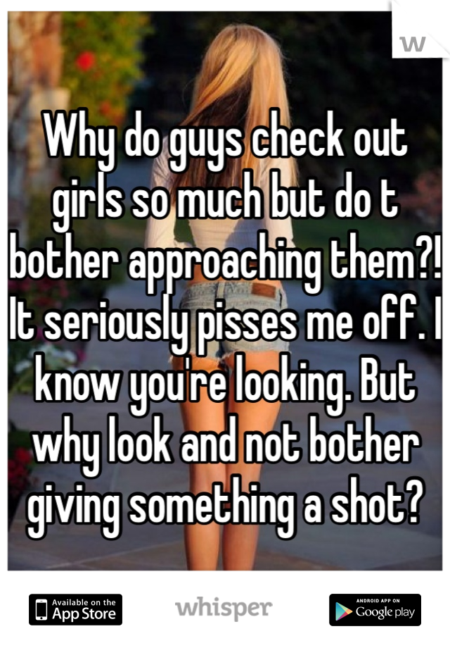 Why do guys check out girls so much but do t bother approaching them?! It seriously pisses me off. I know you're looking. But why look and not bother giving something a shot?