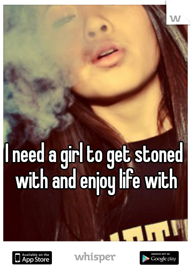 I need a girl to get stoned with and enjoy life with