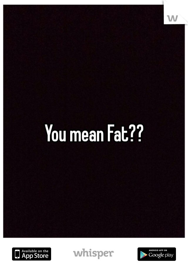 You mean Fat??