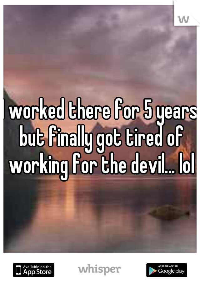 I worked there for 5 years but finally got tired of working for the devil... lol