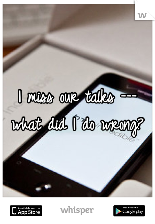 I miss our talks --- what did I do wrong? 