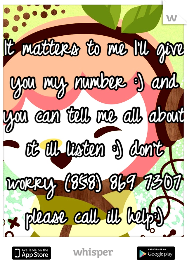 It matters to me I'll give you my number :) and you can tell me all about it ill listen :) don't worry (858) 869 7307 please call ill help:)