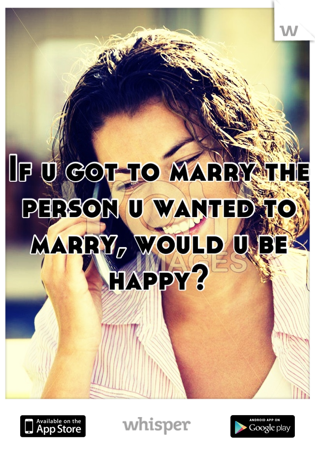 If u got to marry the person u wanted to marry, would u be happy?