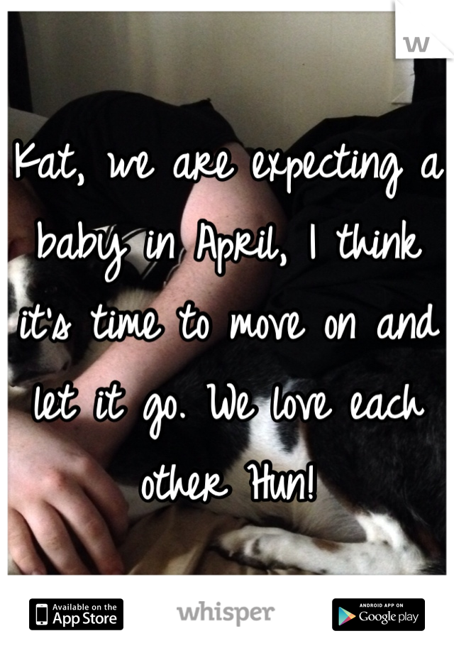 Kat, we are expecting a baby in April, I think it's time to move on and let it go. We love each other Hun!  