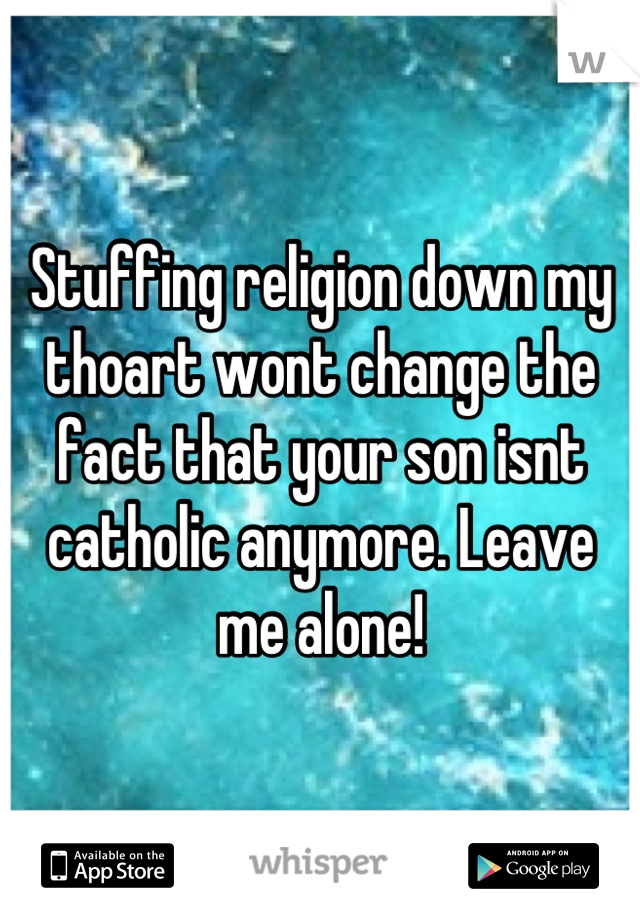 Stuffing religion down my thoart wont change the fact that your son isnt catholic anymore. Leave me alone!