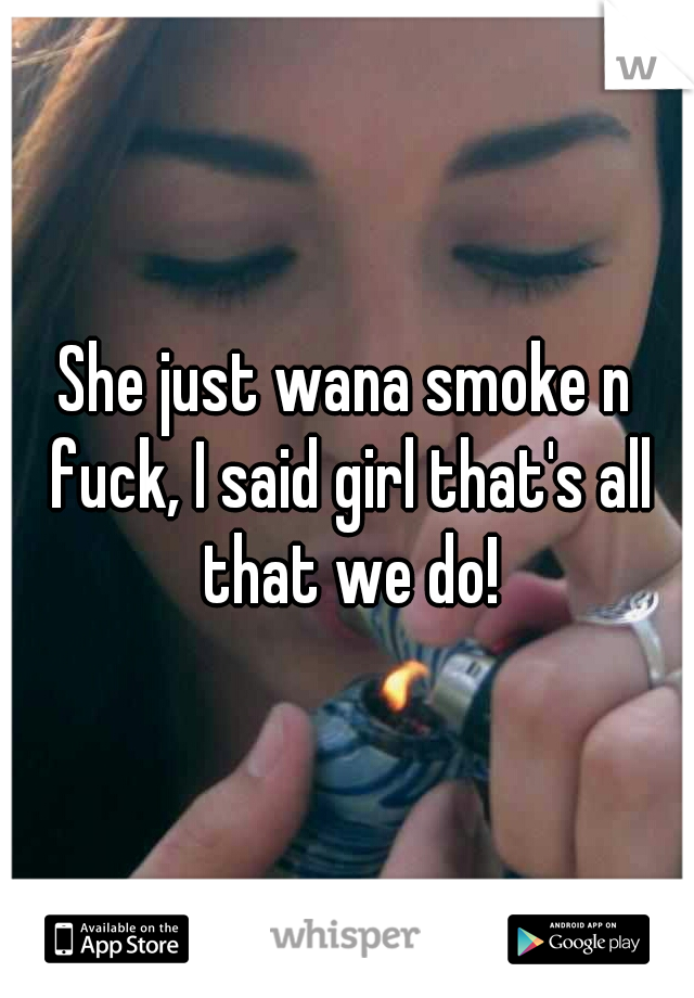 She just wana smoke n fuck, I said girl that's all that we do!