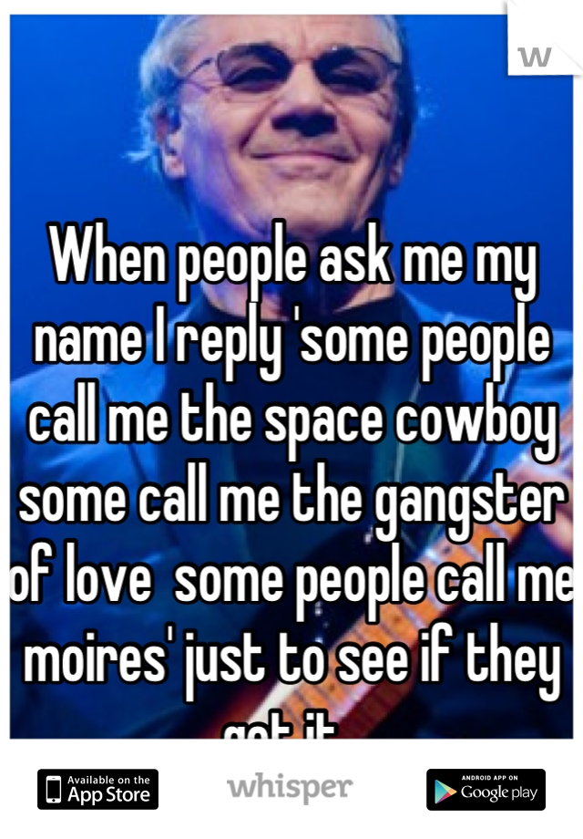 When people ask me my name I reply 'some people call me the space cowboy some call me the gangster of love  some people call me moires' just to see if they get it  
