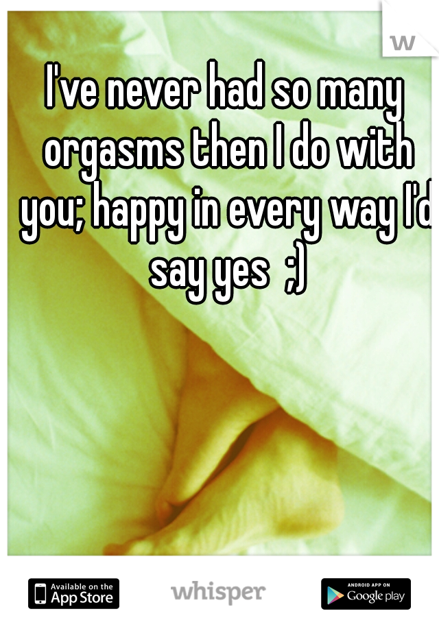 I've never had so many orgasms then I do with you; happy in every way I'd say yes  ;)
