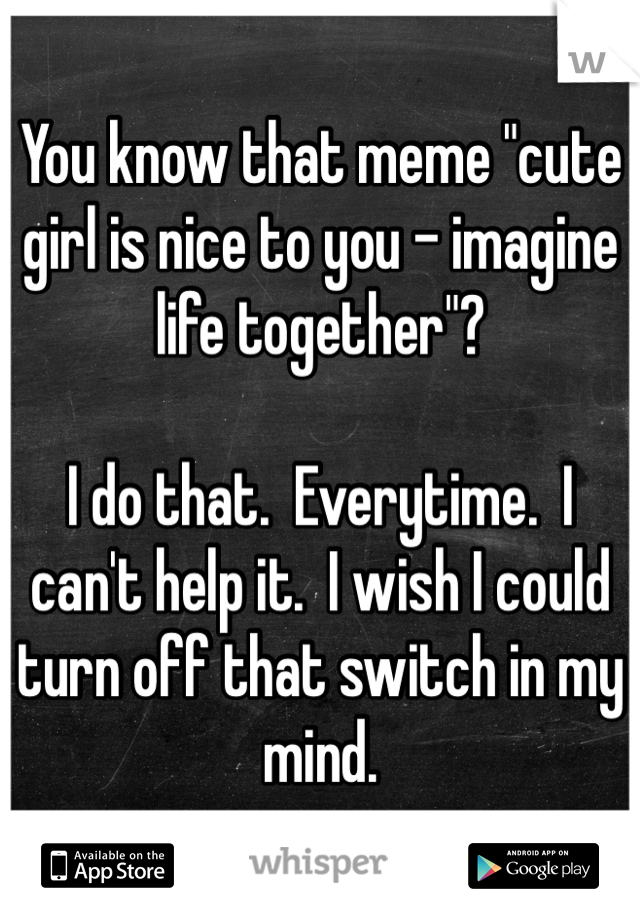 You know that meme "cute girl is nice to you - imagine life together"?

I do that.  Everytime.  I can't help it.  I wish I could turn off that switch in my mind.