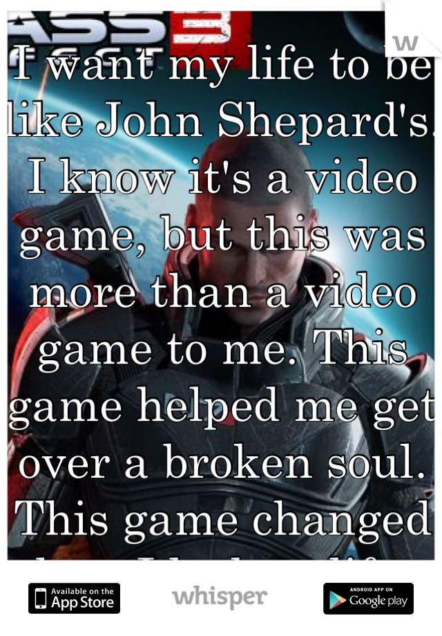 I want my life to be like John Shepard's. I know it's a video game, but this was more than a video game to me. This game helped me get over a broken soul. This game changed how I look at life. 