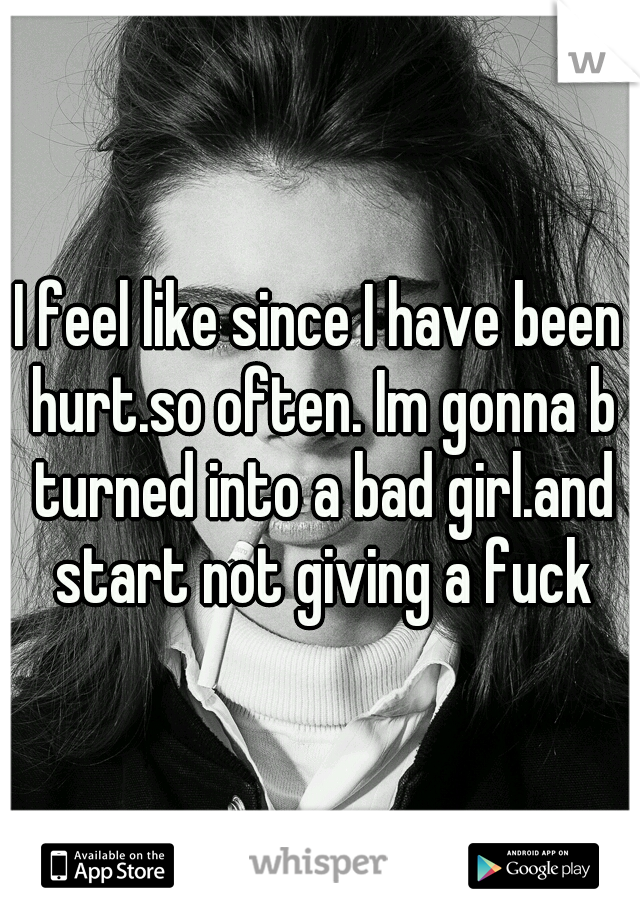 I feel like since I have been hurt.so often. Im gonna b turned into a bad girl.and start not giving a fuck