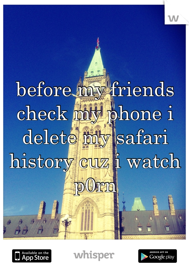 before my friends check my phone i delete my safari history cuz i watch p0rn