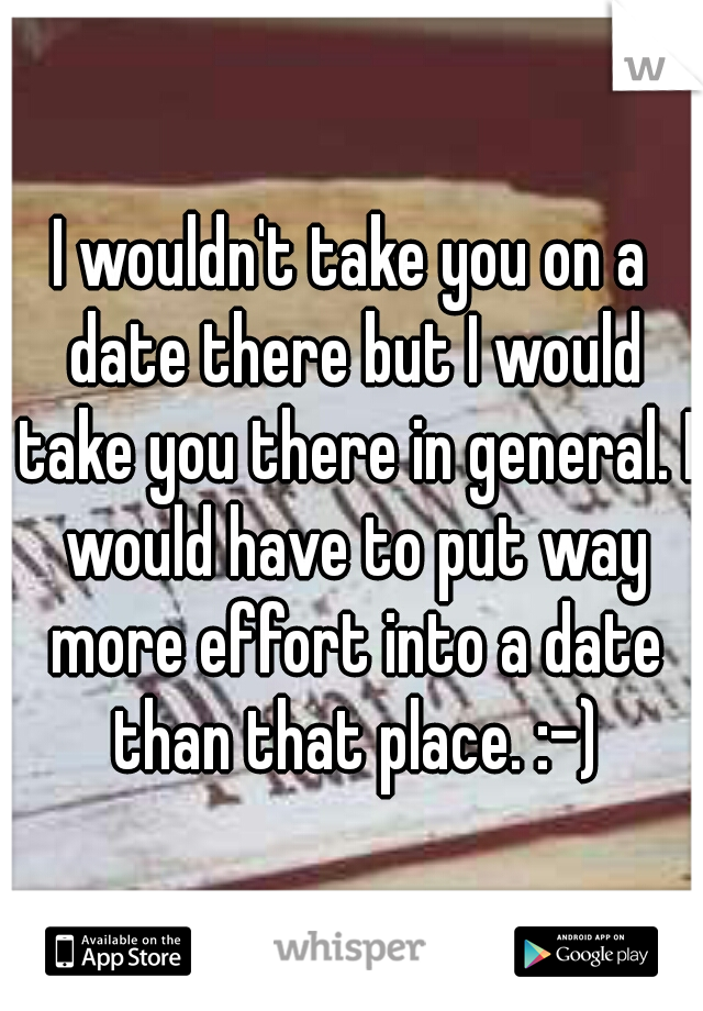 I wouldn't take you on a date there but I would take you there in general. I would have to put way more effort into a date than that place. :-)