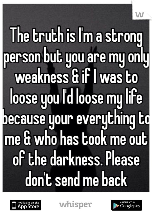 The truth is I'm a strong person but you are my only weakness & if I was to loose you I'd loose my life because your everything to me & who has took me out of the darkness. Please don't send me back 