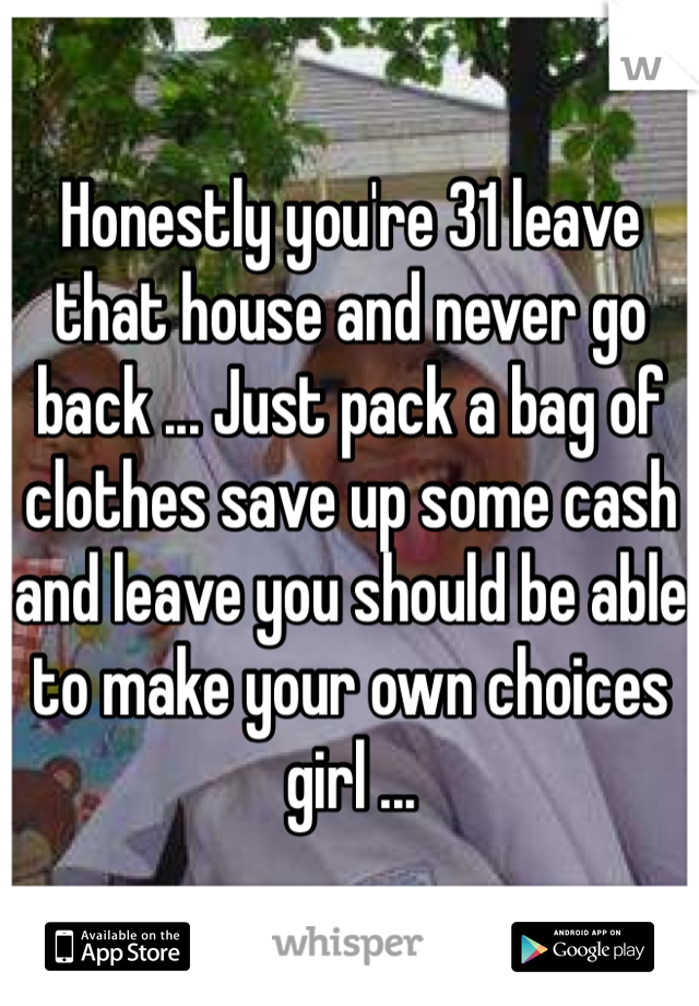 Honestly you're 31 leave that house and never go back ... Just pack a bag of clothes save up some cash and leave you should be able to make your own choices girl ...