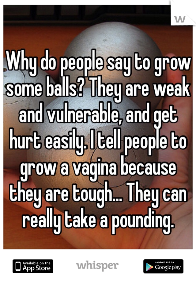 Why do people say to grow some balls? They are weak and vulnerable, and get hurt easily. I tell people to grow a vagina because they are tough... They can really take a pounding. 