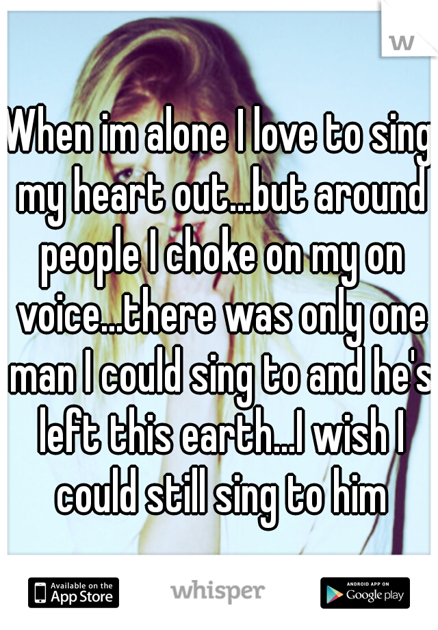 When im alone I love to sing my heart out...but around people I choke on my on voice...there was only one man I could sing to and he's left this earth...I wish I could still sing to him