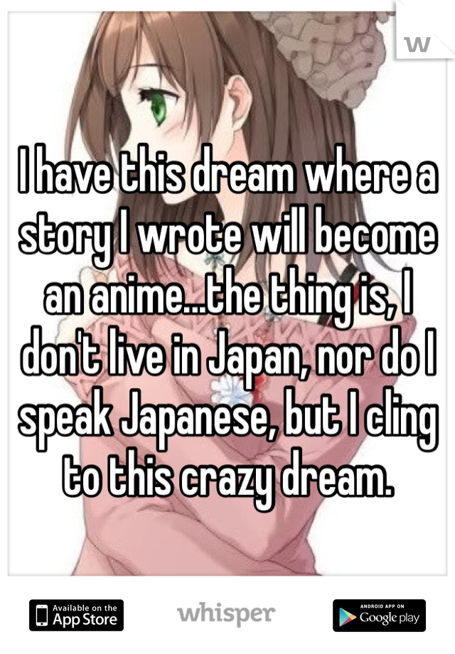 I have this dream where a story I wrote will become an anime...the thing is, I don't live in Japan, nor do I speak Japanese, but I cling to this crazy dream.
