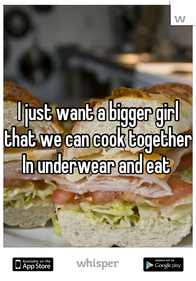 I just want a bigger girl that we can cook together In underwear and eat 