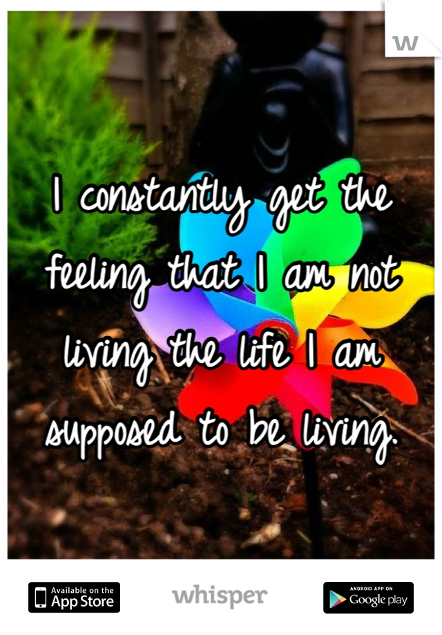 I constantly get the feeling that I am not living the life I am supposed to be living. 
