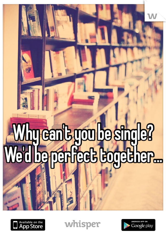 Why can't you be single?  We'd be perfect together...