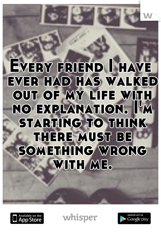 Every friend I have ever had has walked out of my life with no explanation. I'm starting to think there must be something wrong with me.