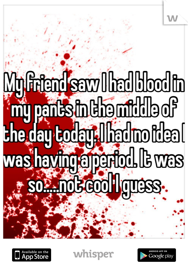 My friend saw I had blood in my pants in the middle of the day today. I had no idea I was having a period. It was so.....not cool I guess 