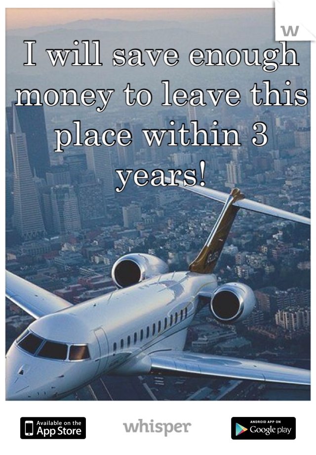 I will save enough money to leave this place within 3 years! 