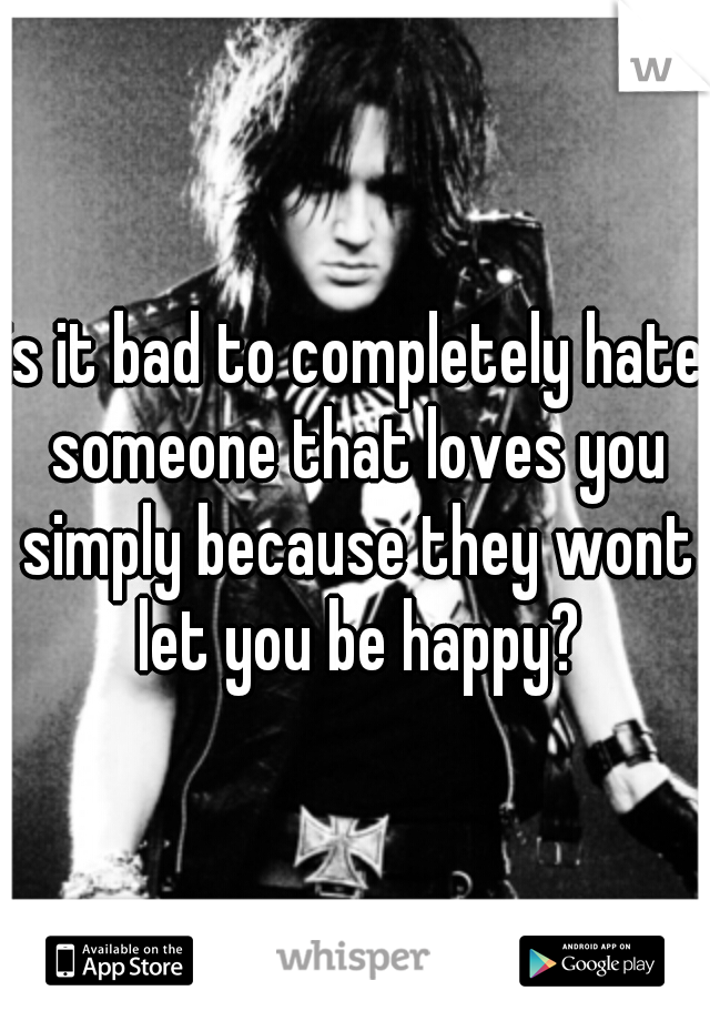 is it bad to completely hate someone that loves you simply because they wont let you be happy?