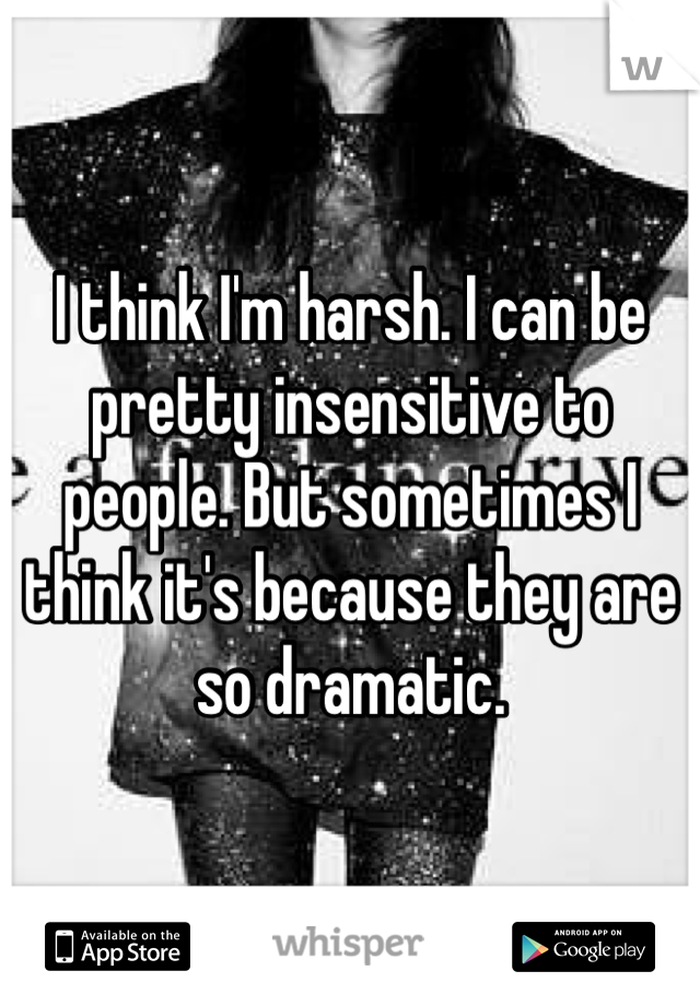 I think I'm harsh. I can be pretty insensitive to people. But sometimes I think it's because they are so dramatic. 