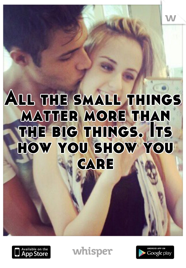 All the small things matter more than the big things. Its how you show you care