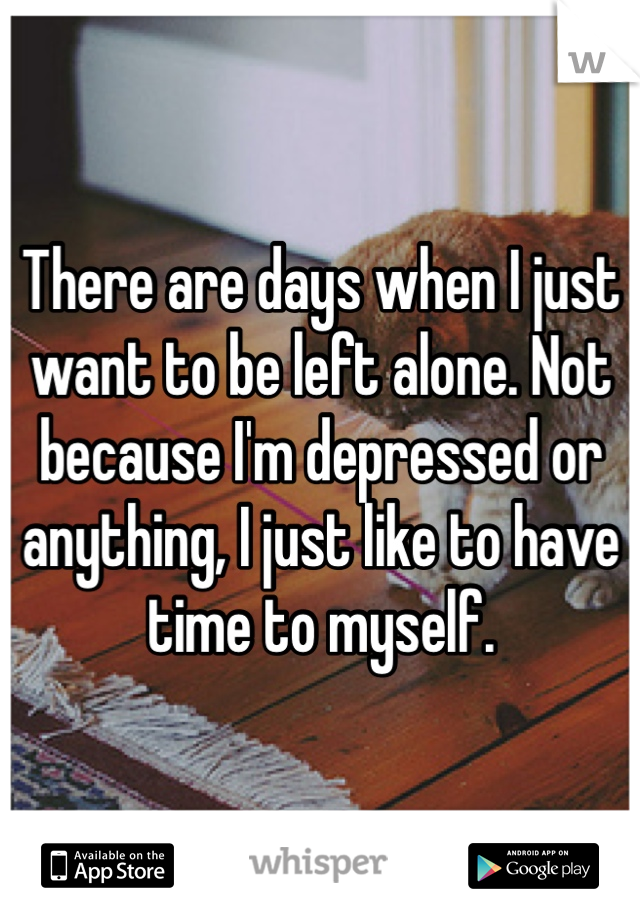 There are days when I just want to be left alone. Not because I'm depressed or anything, I just like to have time to myself. 