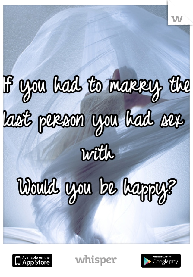 If you had to marry the last person you had sex with
Would you be happy?