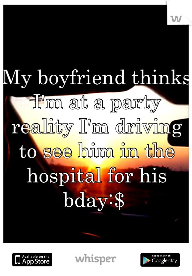 My boyfriend thinks I'm at a party reality I'm driving to see him in the hospital for his bday:$ 