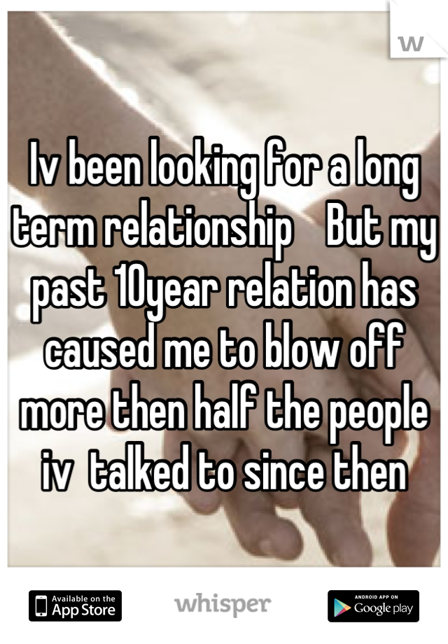 Iv been looking for a long term relationship    But my past 10year relation has caused me to blow off more then half the people iv  talked to since then